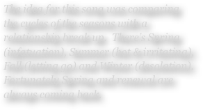 The idea for this song was comparing the cycles of the seasons with a relationship break up.  There’s Spring (infatuation), Summer (hot & irritating), Fall (letting go) and Winter (desolation).  Fortunately Spring and renewal are always coming back.